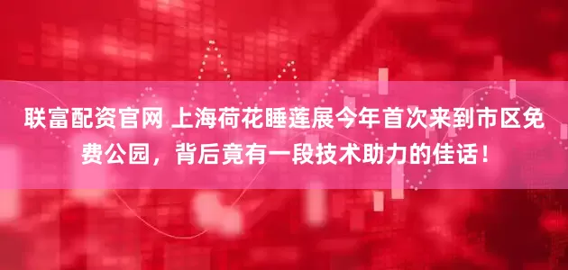 联富配资官网 上海荷花睡莲展今年首次来到市区免费公园，背后竟有一段技术助力的佳话！