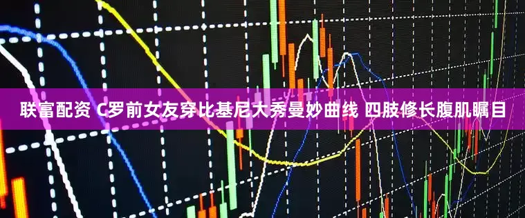 联富配资 C罗前女友穿比基尼大秀曼妙曲线 四肢修长腹肌瞩目