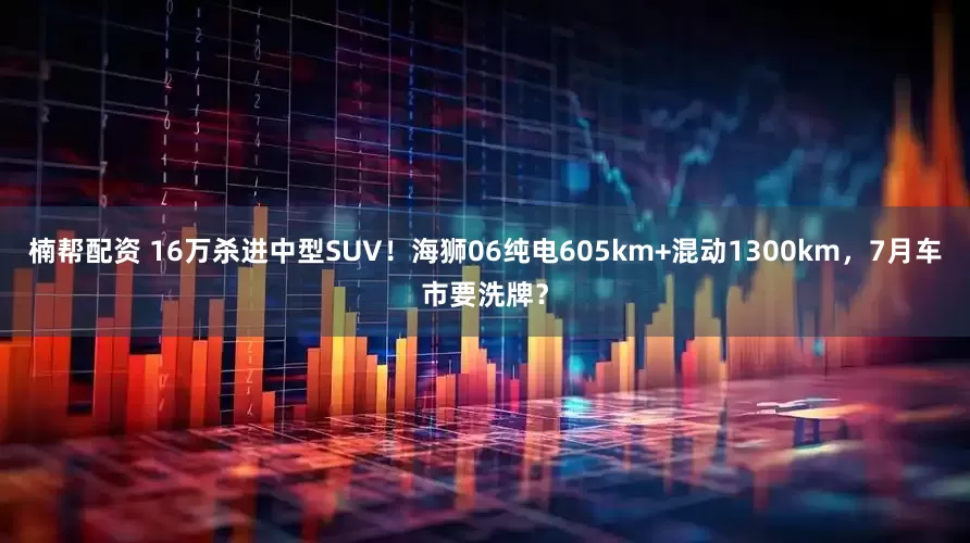 楠帮配资 16万杀进中型SUV！海狮06纯电605km+混动1300km，7月车市要洗牌？