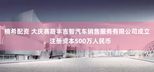 楠希配资 大庆赛路丰吉智汽车销售服务有限公司成立，注册资本500万人民币