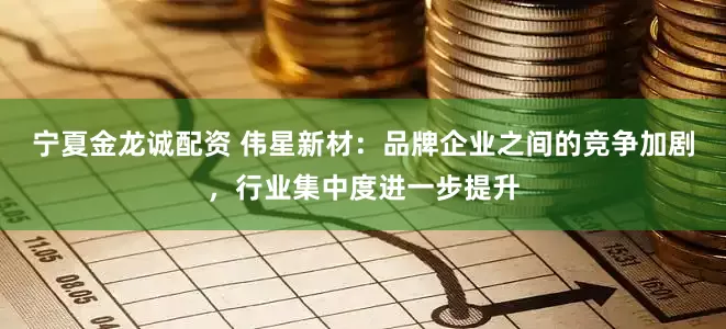 宁夏金龙诚配资 伟星新材：品牌企业之间的竞争加剧，行业集中度进一步提升