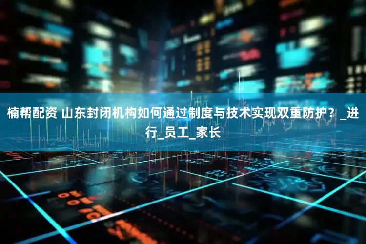 楠帮配资 山东封闭机构如何通过制度与技术实现双重防护？_进行_员工_家长
