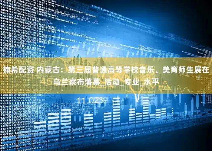 楠希配资 内蒙古：第三届普通高等学校音乐、美育师生展在乌兰察布落幕_活动_专业_水平