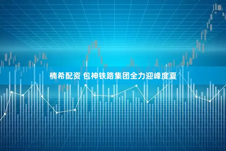 楠希配资 包神铁路集团全力迎峰度夏
