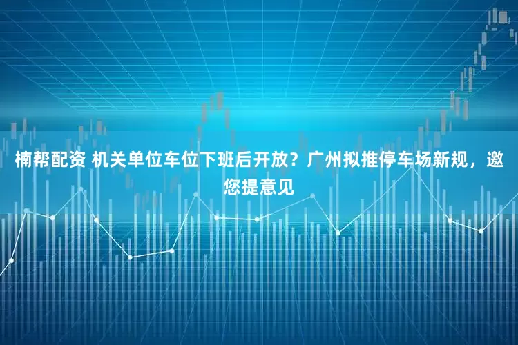 楠帮配资 机关单位车位下班后开放？广州拟推停车场新规，邀您提意见