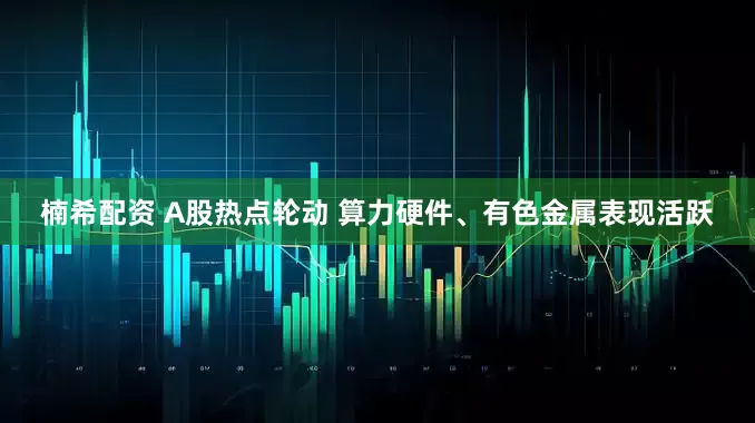 楠希配资 A股热点轮动 算力硬件、有色金属表现活跃