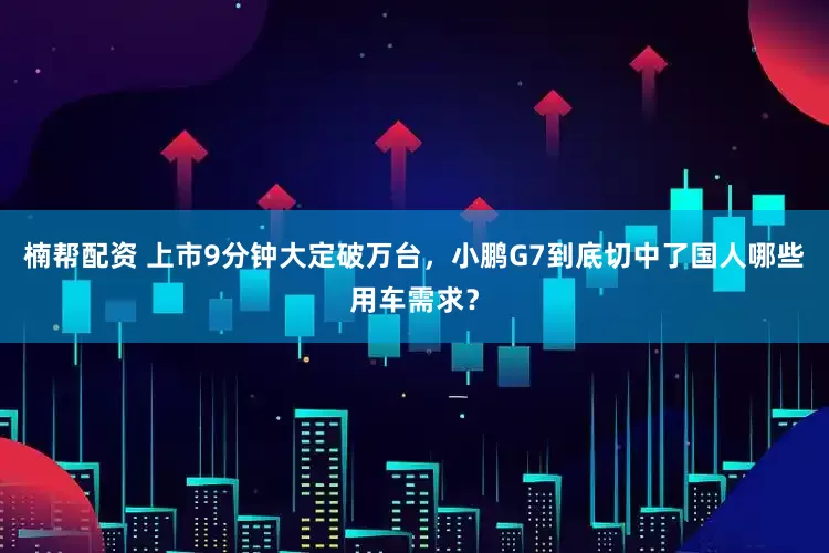 楠帮配资 上市9分钟大定破万台，小鹏G7到底切中了国人哪些用车需求？