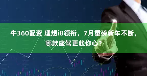 牛360配资 理想i8领衔，7月重磅新车不断，哪款座驾更趁你心？