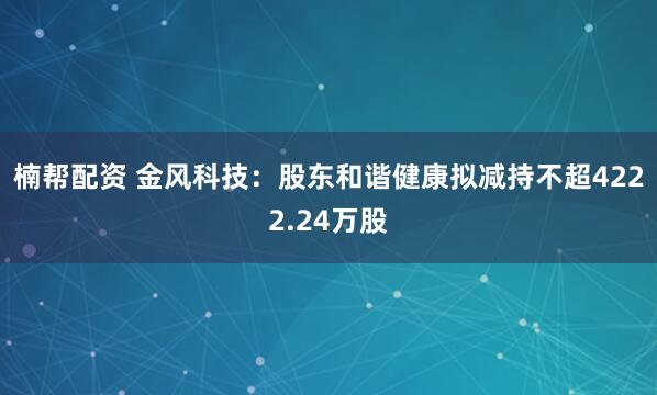 楠帮配资 金风科技：股东和谐健康拟减持不超4222.24万股