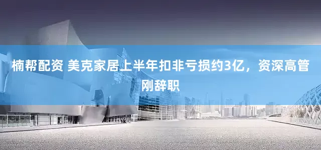 楠帮配资 美克家居上半年扣非亏损约3亿，资深高管刚辞职