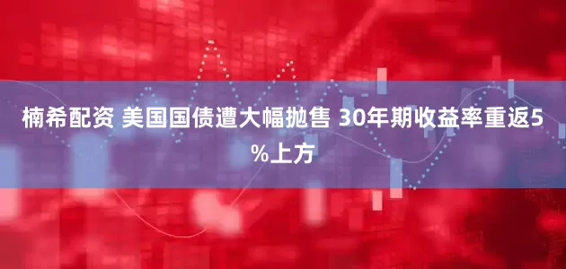 楠希配资 美国国债遭大幅抛售 30年期收益率重返5%上方