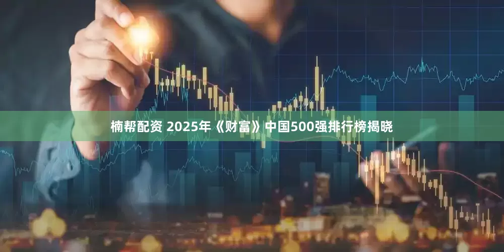 楠帮配资 2025年《财富》中国500强排行榜揭晓