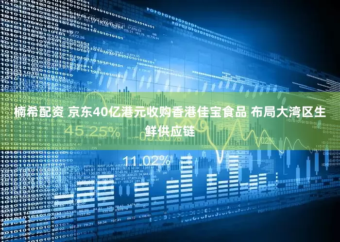 楠希配资 京东40亿港元收购香港佳宝食品 布局大湾区生鲜供应链