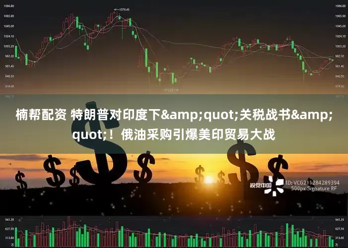 楠帮配资 特朗普对印度下&quot;关税战书&quot;！俄油采购引爆美印贸易大战
