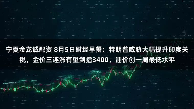 宁夏金龙诚配资 8月5日财经早餐：特朗普威胁大幅提升印度关税，金价三连涨有望剑指3400，油价创一周最低水平