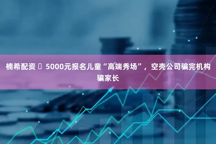 楠希配资 ​5000元报名儿童“高端秀场”，空壳公司骗完机构骗家长