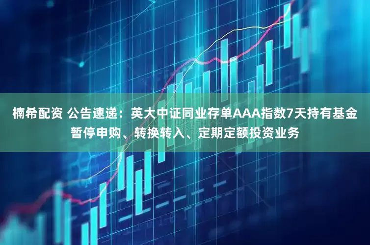 楠希配资 公告速递：英大中证同业存单AAA指数7天持有基金暂停申购、转换转入、定期定额投资业务