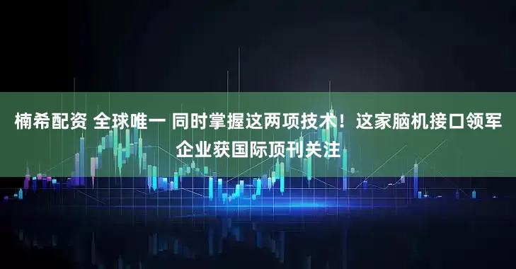 楠希配资 全球唯一 同时掌握这两项技术!这家脑机接口领军企业获国际顶刊关注