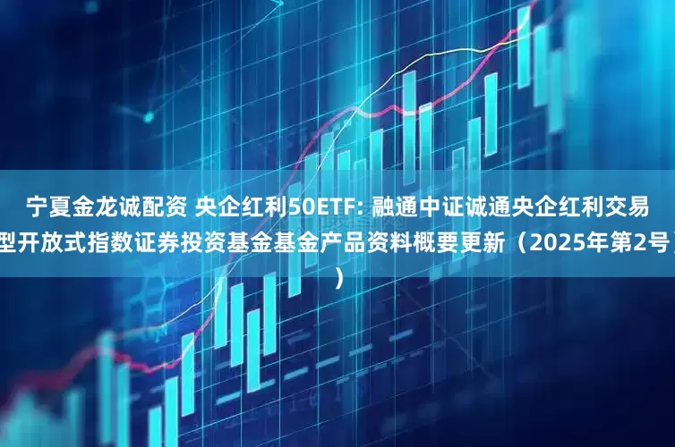 宁夏金龙诚配资 央企红利50ETF: 融通中证诚通央企红利交易型开放式指数证券投资基金基金产品资料概要更新（2025年第2号）