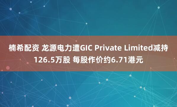 楠希配资 龙源电力遭GIC Private Limited减持126.5万股 每股作价约6.71港元